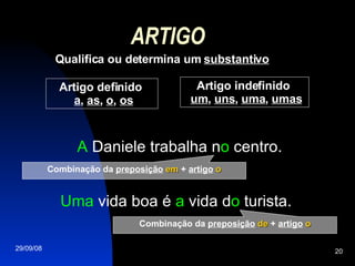 ARTIGO Qualifica ou determina um  substantivo Uma  vida boa é  a  vida d o  turista. A  Daniele trabalha n o  centro. Artigo definido  a ,  as ,  o ,  os Artigo indefinido  um ,  uns ,  uma ,  umas Combinação da  preposição   em  +  artigo   o Combinação da  preposição   de  +  artigo   o 