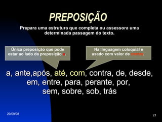 PREPOSIÇÃO Prepara uma estrutura que completa ou assessora uma determinada passagem do texto. a, ante,após,  até ,  com , contra, de, desde, em, entre, para, perante, por,  sem, sobre, sob, trás Única preposição que pode estar ao lado da preposição  a .  Na linguagem coloquial é usado com valor de  contra .  