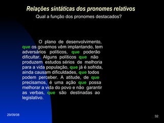 Relações sintáticas dos pronomes relativos Qual a função dos pronomes destacados? O  plano  de  desenvolvimento,  que  os governos vêm implantando, tem adversários  políticos,  que   poderão dificultar.  Alguns  políticos  que   não produzem  estudos sérios  de  melhoria para a vida população,  que  já é sofrida, ainda causam dificuldades,  que  todos podem  perceber.  A  atitude,  de  que  precisamos,  é  uma  ação  que   possa melhorar a vida do povo e não  garantir as  verbas,  que   são  destinadas  ao legislativo. 