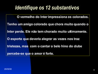 Identifique os 12 substantivos O vermelho do Inter impressiona os colorados. Tenho um amigo colorado que chora muito quando o Inter perde. Ele não tem chorado muito ultimamente. O esporte que deveria alegrar as vezes nos traz tristezas, mas  com o cantar o belo hino do clube percebe-se que o amor é forte.  