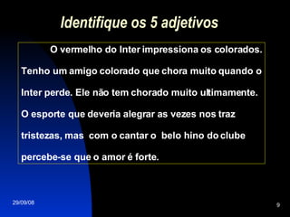 Identifique os 5 adjetivos O vermelho do Inter impressiona os colorados. Tenho um amigo colorado que chora muito quando o Inter perde. Ele não tem chorado muito ultimamente. O esporte que deveria alegrar as vezes nos traz tristezas, mas  com o cantar o  belo hino do clube percebe-se que o amor é forte.  