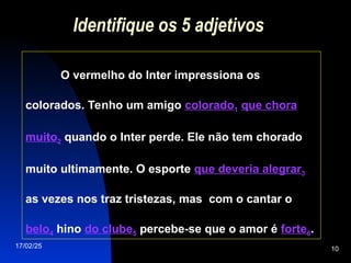 17/02/25 10
Identifique os 5 adjetivos
O vermelho do Inter impressiona os
colorados. Tenho um amigo colorado1 que chora
muito2 quando o Inter perde. Ele não tem chorado
muito ultimamente. O esporte que deveria alegrar3
as vezes nos traz tristezas, mas com o cantar o
belo4 hino do clube5 percebe-se que o amor é forte6.
 