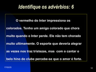 17/02/25 12
Identifique os advérbios: 6
O vermelho do Inter impressiona os
colorados. Tenho um amigo colorado que chora
muito quando o Inter perde. Ele não tem chorado
muito ultimamente. O esporte que deveria alegrar
as vezes nos traz tristezas, mas com o cantar o
belo hino do clube percebe-se que o amor é forte.
 