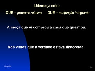 17/02/25 14
Diferença entre
QUE
QUE – pronome relativo QUE
QUE – conjunção integrante
A moça que vi comprou a casa que queimou.
Nós vimos que a verdade estava distorcida.
 