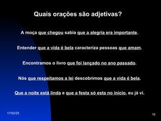 17/02/25 16
Quais orações são adjetivas?
A moça que chegou sabia que a alegria era importante.
Entender que a vida é bela caracteriza pessoas que amam.
Encontramos o livro que foi lançado no ano passado.
Nós que respeitamos a lei descobrimos que a vida é bela.
Que a noite está linda e que a festa só esta no início, eu já vi.
 