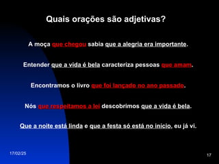 17/02/25 17
Quais orações são adjetivas?
A moça que chegou
que chegou sabia que a alegria era importante.
Entender que a vida é bela caracteriza pessoas que amam
que amam.
Encontramos o livro que foi lançado no ano passado
que foi lançado no ano passado.
Nós que respeitamos a lei
que respeitamos a lei descobrimos que a vida é bela.
Que a noite está linda e que a festa só está no início, eu já vi.
 