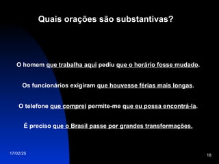 17/02/25 18
Quais orações são substantivas?
O homem que trabalha aqui pediu que o horário fosse mudado.
Os funcionários exigiram que houvesse férias mais longas.
O telefone que comprei permite-me que eu possa encontrá-la.
É preciso que o Brasil passe por grandes transformações.
 
