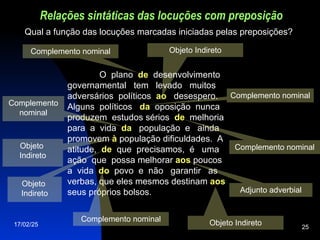 17/02/25 25
Objeto Indireto
Relações sintáticas das locuções com preposição
O plano de
de desenvolvimento
governamental tem levado muitos
adversários políticos ao
ao desespero.
Alguns políticos da
da oposição nunca
produzem estudos sérios de
de melhoria
para a vida da
da população e ainda
promovem à
à população dificuldades. A
atitude, de
de que precisamos, é uma
ação que possa melhorar aos
aos poucos
a vida do
do povo e não garantir as
verbas, que eles mesmos destinam aos
aos
seus próprios bolsos.
Qual a função das locuções marcadas iniciadas pelas preposições?
Complemento nominal
Complemento
nominal
Objeto
Indireto
Complemento nominal
Complemento nominal
Objeto
Indireto
Complemento nominal
Adjunto adverbial
Objeto Indireto
 