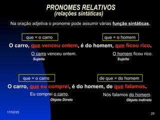 17/02/25 29
PRONOMES RELATIVOS
(relações sintáticas)
Na oração adjetiva o pronome pode assumir várias função sintáticas.
O carro, que venceu ontem, é do homem, que ficou rico.
O carro venceu ontem.
que = o carro que = o homem
O homem ficou rico.
Sujeito Sujeito
O carro, que eu comprei, é do homem, de que falamos.
Eu comprei o carro.
que = o carro de que = do homem
Nós falamos do homem.
Objeto Direto Objeto indireto
 
