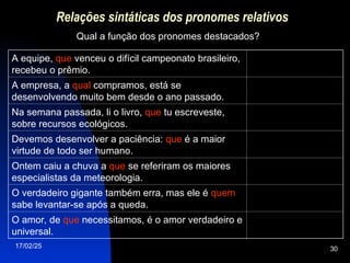17/02/25 30
Relações sintáticas dos pronomes relativos
Qual a função dos pronomes destacados?
A equipe, que venceu o difícil campeonato brasileiro,
recebeu o prêmio.
A empresa, a qual compramos, está se
desenvolvendo muito bem desde o ano passado.
Na semana passada, li o livro, que tu escreveste,
sobre recursos ecológicos.
Devemos desenvolver a paciência: que é a maior
virtude de todo ser humano.
Ontem caiu a chuva a que se referiram os maiores
especialistas da meteorologia.
O verdadeiro gigante também erra, mas ele é quem
sabe levantar-se após a queda.
O amor, de que necessitamos, é o amor verdadeiro e
universal.
 