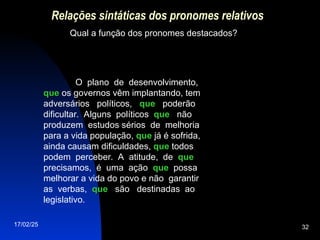 17/02/25 32
Relações sintáticas dos pronomes relativos
Qual a função dos pronomes destacados?
O plano de desenvolvimento,
que
que os governos vêm implantando, tem
adversários políticos, que
que poderão
dificultar. Alguns políticos que
que não
produzem estudos sérios de melhoria
para a vida população, que
que já é sofrida,
ainda causam dificuldades, que
que todos
podem perceber. A atitude, de que
que
precisamos, é uma ação que
que possa
melhorar a vida do povo e não garantir
as verbas, que
que são destinadas ao
legislativo.
 