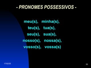 17/02/25 35
- PRONOMES POSSESSIVOS -
meu(s), minha(s),
meu(s), minha(s),
teu(s), tua(s),
teu(s), tua(s),
seu(s), sua(s),
seu(s), sua(s),
nosso(s), nossa(s),
nosso(s), nossa(s),
vosso(s), vossa(s)
vosso(s), vossa(s)
 