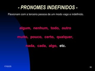 17/02/25 36
- PRONOMES INDEFINIDOS -
Flexionam com a terceira pessoa de um modo vago e indefinido.
algum, nenhum, todo, outro
algum, nenhum, todo, outro
muito, pouco, certo, qualquer,
muito, pouco, certo, qualquer,
nada, cada, algo,
nada, cada, algo, etc.
etc.
 
