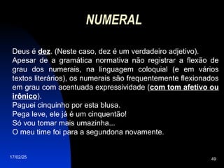 17/02/25 49
NUMERAL
Deus é dez. (Neste caso, dez é um verdadeiro adjetivo).
Apesar de a gramática normativa não registrar a flexão de
grau dos numerais, na linguagem coloquial (e em vários
textos literários), os numerais são frequentemente flexionados
em grau com acentuada expressividade (com tom afetivo ou
irônico).
Paguei cinquinho por esta blusa.
Pega leve, ele já é um cinquentão!
Só vou tomar mais umazinha...
O meu time foi para a segundona novamente.
 