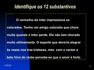 17/02/25 5
Identifique os 12 substantivos
O vermelho do Inter impressiona os
colorados. Tenho um amigo colorado que chora
muito quando o Inter perde. Ele não tem chorado
muito ultimamente. O esporte que deveria alegrar
às vezes nos traz tristezas, mas com o cantar o
belo hino do clube percebe-se que o amor é forte.
 