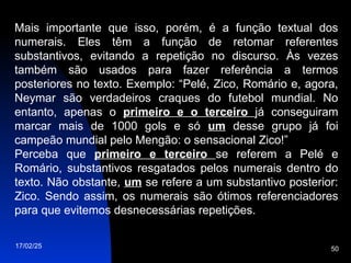 17/02/25 50
Mais importante que isso, porém, é a função textual dos
numerais. Eles têm a função de retomar referentes
substantivos, evitando a repetição no discurso. Às vezes
também são usados para fazer referência a termos
posteriores no texto. Exemplo: “Pelé, Zico, Romário e, agora,
Neymar são verdadeiros craques do futebol mundial. No
entanto, apenas o primeiro e o terceiro já conseguiram
marcar mais de 1000 gols e só um desse grupo já foi
campeão mundial pelo Mengão: o sensacional Zico!”
Perceba que primeiro e terceiro se referem a Pelé e
Romário, substantivos resgatados pelos numerais dentro do
texto. Não obstante, um se refere a um substantivo posterior:
Zico. Sendo assim, os numerais são ótimos referenciadores
para que evitemos desnecessárias repetições.
 