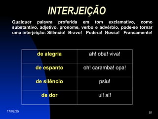 17/02/25 51
INTERJEIÇÃO
Qualquer palavra proferida em tom exclamativo, como
substantivo, adjetivo, pronome, verbo e advérbio, pode-se tornar
uma interjeição: Silêncio! Bravo! Pudera! Nossa! Francamente!
de alegria
de alegria ah! oba! viva!
de espanto
de espanto oh! caramba! opa!
de silêncio
de silêncio psiu!
de dor
de dor ui! ai!
 