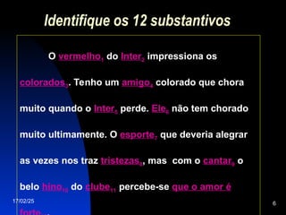 17/02/25 6
Identifique os 12 substantivos
O vermelho1 do Inter2 impressiona os
colorados3. Tenho um amigo4 colorado que chora
muito quando o Inter5 perde. Ele6 não tem chorado
muito ultimamente. O esporte7 que deveria alegrar
as vezes nos traz tristezas8, mas com o cantar9 o
belo hino10 do clube11 percebe-se que o amor é
 