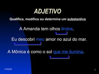 17/02/25 7
ADJETIVO
Qualifica, modifica ou determina um substantivo
A Amanda tem olhos lindos.
Eu descobri meu amor no azul do mar.
A Mônica é como o sol que me ilumina.
 