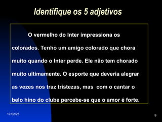 17/02/25 9
Identifique os 5 adjetivos
O vermelho do Inter impressiona os
colorados. Tenho um amigo colorado que chora
muito quando o Inter perde. Ele não tem chorado
muito ultimamente. O esporte que deveria alegrar
as vezes nos traz tristezas, mas com o cantar o
belo hino do clube percebe-se que o amor é forte.
 