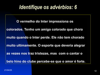 21/04/25 12
Identifique os advérbios: 6
O vermelho do Inter impressiona os
colorados. Tenho um amigo colorado que chora
muito quando o Inter perde. Ele não tem chorado
muito ultimamente. O esporte que deveria alegrar
as vezes nos traz tristezas, mas com o cantar o
belo hino do clube percebe-se que o amor é forte.
 
