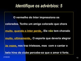 21/04/25 13
Identifique os advérbios: 5
O vermelho do Inter impressiona os
colorados. Tenho um amigo colorado que chora
muito1 quando o Inter perde2. Ele não tem chorado
muito3 ultimamente4. O esporte que deveria alegrar
às vezes5 nos traz tristezas, mas com o cantar o
belo hino do clube percebe-se que o amor é forte.
 