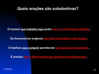 21/04/25 19
Quais orações são substantivas?
O homem que trabalha aqui pediu que o horário fosse mudado
que o horário fosse mudado.
Os funcionários exigiram que houvesse férias mais longas
que houvesse férias mais longas.
O telefone que comprei permite-me que eu possa encontrá-la
que eu possa encontrá-la.
É preciso que o Brasil passe por grandes transformações
que o Brasil passe por grandes transformações.
 