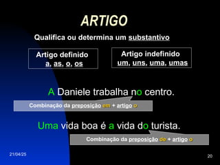 21/04/25 20
ARTIGO
Qualifica ou determina um substantivo
Uma vida boa é a vida do turista.
A Daniele trabalha no centro.
Artigo definido
a, as, o, os
Artigo indefinido
um, uns, uma, umas
Combinação da preposição em
em + artigo o
o
Combinação da preposição de
de + artigo o
o
 