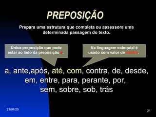 21/04/25 21
PREPOSIÇÃO
Prepara uma estrutura que completa ou assessora uma
determinada passagem do texto.
a, ante,após,
a, ante,após, até
até,
, com
com, contra, de, desde,
, contra, de, desde,
em, entre, para, perante, por,
em, entre, para, perante, por,
sem, sobre, sob, trás
sem, sobre, sob, trás
Única preposição que pode
estar ao lado da preposição a.
Na linguagem coloquial é
usado com valor de contra.
 