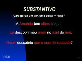 21/04/25 3
SUBSTANTIVO
Caracteriza um ser, uma coisa, = “isso”
A Amanda tem olhos lindos.
Eu descobri meu amor no azul do mar.
Quem descobriu que o ouro foi roubado?
 
