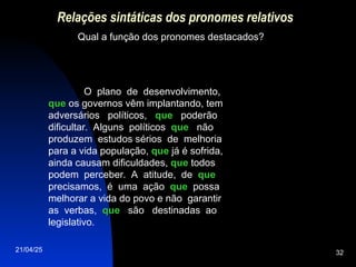 21/04/25 32
Relações sintáticas dos pronomes relativos
Qual a função dos pronomes destacados?
O plano de desenvolvimento,
que
que os governos vêm implantando, tem
adversários políticos, que
que poderão
dificultar. Alguns políticos que
que não
produzem estudos sérios de melhoria
para a vida população, que
que já é sofrida,
ainda causam dificuldades, que
que todos
podem perceber. A atitude, de que
que
precisamos, é uma ação que
que possa
melhorar a vida do povo e não garantir
as verbas, que
que são destinadas ao
legislativo.
 