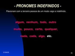 21/04/25 36
- PRONOMES INDEFINIDOS -
Flexionam com a terceira pessoa de um modo vago e indefinido.
algum, nenhum, todo, outro
algum, nenhum, todo, outro
muito, pouco, certo, qualquer,
muito, pouco, certo, qualquer,
nada, cada, algo,
nada, cada, algo, etc.
etc.
 
