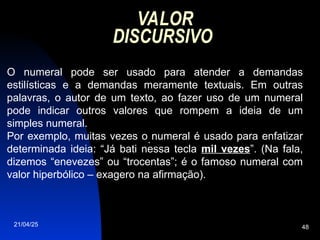 21/04/25 48
VALOR
DISCURSIVO
O numeral pode ser usado para atender a demandas
estilísticas e a demandas meramente textuais. Em outras
palavras, o autor de um texto, ao fazer uso de um numeral
pode indicar outros valores que rompem a ideia de um
simples numeral.
Por exemplo, muitas vezes o numeral é usado para enfatizar
determinada ideia: “Já bati nessa tecla mil vezes”. (Na fala,
dizemos “enevezes” ou “trocentas”; é o famoso numeral com
valor hiperbólico – exagero na afirmação).
.
 