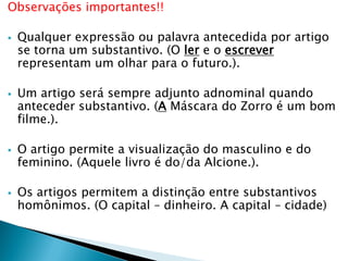 Observações importantes!!
 Qualquer expressão ou palavra antecedida por artigo
se torna um substantivo. (O ler e o escrever
representam um olhar para o futuro.).
 Um artigo será sempre adjunto adnominal quando
anteceder substantivo. (A Máscara do Zorro é um bom
filme.).
 O artigo permite a visualização do masculino e do
feminino. (Aquele livro é do/da Alcione.).
 Os artigos permitem a distinção entre substantivos
homônimos. (O capital – dinheiro. A capital – cidade)
 