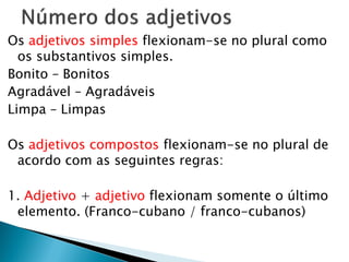 Os adjetivos simples flexionam-se no plural como
os substantivos simples.
Bonito – Bonitos
Agradável – Agradáveis
Limpa – Limpas
Os adjetivos compostos flexionam-se no plural de
acordo com as seguintes regras:
1. Adjetivo + adjetivo flexionam somente o último
elemento. (Franco-cubano / franco-cubanos)
 