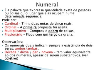  É a palavra que expressa quantidade exata de pessoas
ou coisas ou o lugar que elas ocupam numa
determinada sequência.
Pode ser:
 Cardinal – Tinha duas notas de cinco reais.
 Ordinal – A primeira proposta foi aceita.
 Multiplicativo – Comprou o dobro de coisas.
 Fracionário – Ficou com um terço da grana.
Observações:
 Os numerais duais indicam sempre a existência de dois
seres: ambos/ambas.
 Década / dúzia / par / novena – tem valor equivalente
ao dos numerais, apesar de serem substantivos. (ver
coletivo)
 