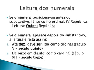  Se o numeral posiciona-se antes do
substantivo, lê-se como ordinal. (V República
– Leitura: Quinta República.
 Se o numeral aparece depois do substantivo,
a leitura é feita assim:
1. Até dez, deve ser lido como ordinal (século
V – século quinto)
2. De onze em diante, como cardinal (século
XIII – século treze)
 