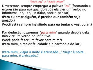 “Para eu” e “para mim”
Deveremos sempre empregar a palavra “eu” (formando a
expressão para eu) quando após ela vier um verbo no
infinitivo: -ar, -er, -ir (falar, sorrir, pensar)
(Para eu amar alguém, é preciso que também seja
amado.)
(Você está sempre insistindo para eu tentar o vestibular.)
Por dedução, usaremos “para mim” quando depois dela
não vier um verbo no infinitivo.
(Você pode fazer um favor para mim?)
(Para mim, a maior felicidade é a harmonia do lar.)
(Para mim, viajar à noite é arriscado. / Viajar à noite,
para mim, é arriscado.)
 