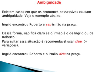 Ambiguidade
Existem casos em que os pronomes possessivos causam
ambiguidade. Veja o exemplo abaixo:
Ingrid encontrou Roberto e seu irmão na praça.
Dessa forma, não fica claro se o irmão é o de Ingrid ou de
Roberto.
Para evitar essa situação é recomendável usar dele (+
variações).
Ingrid encontrou Roberto e o irmão dela na praça.
 