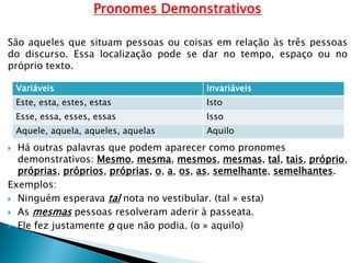 Pronomes Demonstrativos
São aqueles que situam pessoas ou coisas em relação às três pessoas
do discurso. Essa localização pode se dar no tempo, espaço ou no
próprio texto.
 Há outras palavras que podem aparecer como pronomes
demonstrativos: Mesmo, mesma, mesmos, mesmas, tal, tais, próprio,
próprias, próprios, próprias, o, a, os, as, semelhante, semelhantes.
Exemplos:
 Ninguém esperava tal nota no vestibular. (tal » esta)
 As mesmas pessoas resolveram aderir à passeata.
 Ele fez justamente o que não podia. (o » aquilo)
Variáveis Invariáveis
Este, esta, estes, estas Isto
Esse, essa, esses, essas Isso
Aquele, aquela, aqueles, aquelas Aquilo
 