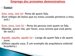 Emprego dos pronomes demonstrativos
 Espaço:
Este, esta, isto (s)– Perto de quem fala.
(Este relógio de bolso que eu estou usando pertence a meu
avô.)
Esse, essa, isso (s) – Perto da pessoa com quem se fala.
(Mamãe, passe-me, por favor, essa revista que está perto
de você.)
Aquele, aquela, aquilo (s) – Longe de quem fala e de quem
ouve.
(Olhem aquela casa. É um exemplo da arquitetura colonial
brasileira.)
 