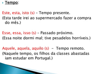  Tempo:
Este, esta, isto (s) – Tempo presente.
(Esta tarde irei ao supermercado fazer a compra
do mês.)
Esse, essa, isso (s) – Passado próximo.
(Essa noite dormi mal; tive pesadelos horríveis.)
Aquele, aquela, aquilo (s) - Tempo remoto.
(Naquele tempo, os filhos da classes abastadas
iam estudar em Portugal.)
 