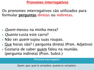 Pronomes interrogativos
Os pronomes interrogativos são utilizados para
formular perguntas diretas ou indiretas.
 Quem mexeu na minha mesa?
 Quanto custa este carro?
 Não sei quem sujou suas roupas.
 Que horas são? ( pergunta direta) (Pron. Adjetivo)
 Gostaria de saber quem falou na reunião.
(pergunta indireta) (Pron. Subst.)
Pronome Interrogativo
Quem, que, qual (e variações), quanto (e variações).
 
