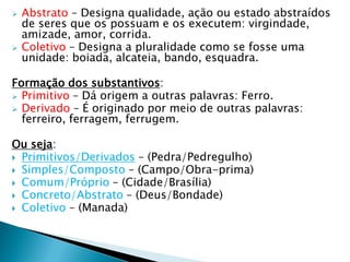  Abstrato – Designa qualidade, ação ou estado abstraídos
de seres que os possuam e os executem: virgindade,
amizade, amor, corrida.
 Coletivo – Designa a pluralidade como se fosse uma
unidade: boiada, alcateia, bando, esquadra.
Formação dos substantivos:
 Primitivo – Dá origem a outras palavras: Ferro.
 Derivado – É originado por meio de outras palavras:
ferreiro, ferragem, ferrugem.
Ou seja:
 Primitivos/Derivados – (Pedra/Pedregulho)
 Simples/Composto – (Campo/Obra-prima)
 Comum/Próprio – (Cidade/Brasília)
 Concreto/Abstrato – (Deus/Bondade)
 Coletivo – (Manada)
 