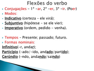  Conjugações – 1ª -ar, 2ª -er, 3ª -ir. (Poer)
 Modos:
 Indicativo (certeza – ele virá);
 Subjuntivo (hipótese – se ele vier);
 Imperativo (ordem, pedido - venha).
 Tempos – Presente; passado; futuro.
 Formas nominais:
Infinitivo(-r, andar);
Particípio (-ado/-ido, andado/partido);
Gerúndio (-ndo, andando/saindo)
 