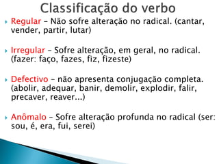  Regular – Não sofre alteração no radical. (cantar,
vender, partir, lutar)
 Irregular – Sofre alteração, em geral, no radical.
(fazer: faço, fazes, fiz, fizeste)
 Defectivo – não apresenta conjugação completa.
(abolir, adequar, banir, demolir, explodir, falir,
precaver, reaver...)
 Anômalo – Sofre alteração profunda no radical (ser:
sou, é, era, fui, serei)
 