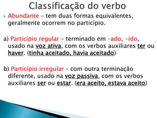  Abundante – tem duas formas equivalentes,
geralmente ocorrem no particípio.
a) Particípio regular – terminado em –ado, -ido,
usado na voz ativa, com os verbos auxiliares ter ou
haver. (tinha aceitado, havia aceitado)
b) Particípio irregular – com outra terminação
diferente, usado na voz passiva, com os verbos
auxiliares ser ou estar. (era aceito, estava aceito)
 