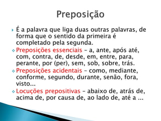  É a palavra que liga duas outras palavras, de
forma que o sentido da primeira é
completado pela segunda.
 Preposições essenciais – a, ante, após até,
com, contra, de, desde, em, entre, para,
perante, por (per), sem, sob, sobre, trás.
 Preposições acidentais – como, mediante,
conforme, segundo, durante, senão, fora,
visto...
 Locuções prepositivas – abaixo de, atrás de,
acima de, por causa de, ao lado de, até a ...
 