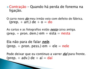  Contração – Quando há perda de fonema na
ligação.
O carro novo do meu irmão veio com defeito de fábrica.
(prep. + art.) de + o = do
As cartas e as fotografias estão nesta caixa antiga.
(prep. + pron. dem.) em + esta = nesta
Ela não para de falar nele.
(prep. + pron. pess.) em + ele = nele
Pode deixar que eu continuo a varrer daí para frente.
(prep. + adv.) de + aí = daí
 