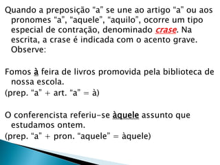 Quando a preposição “a” se une ao artigo “a” ou aos
pronomes “a”, “aquele”, “aquilo”, ocorre um tipo
especial de contração, denominado crase. Na
escrita, a crase é indicada com o acento grave.
Observe:
Fomos à feira de livros promovida pela biblioteca de
nossa escola.
(prep. “a” + art. “a” = à)
O conferencista referiu-se àquele assunto que
estudamos ontem.
(prep. “a” + pron. “aquele” = àquele)
 